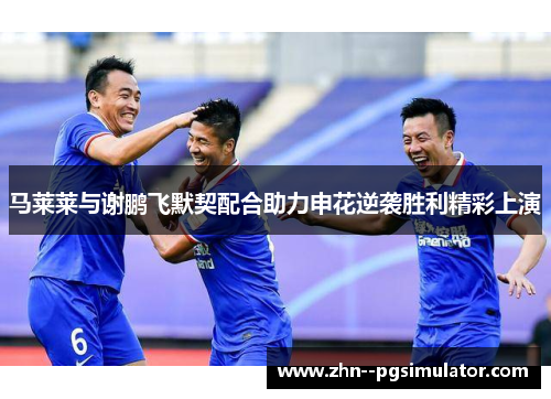 马莱莱与谢鹏飞默契配合助力申花逆袭胜利精彩上演