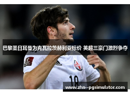 巴黎圣日耳曼为克瓦拉茨赫利亚标价 英超三豪门激烈争夺