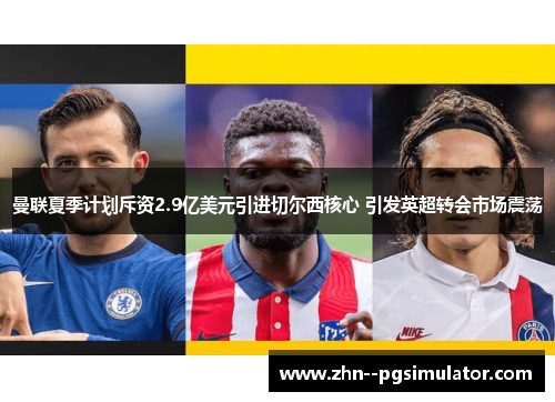 曼联夏季计划斥资2.9亿美元引进切尔西核心 引发英超转会市场震荡