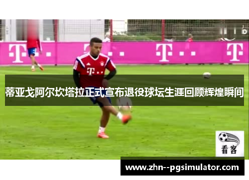 蒂亚戈阿尔坎塔拉正式宣布退役球坛生涯回顾辉煌瞬间 蒂亚戈阿尔坎塔拉正式宣布退役球坛生涯回顾辉煌瞬间