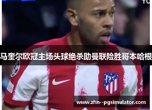马奎尔欧冠主场头球绝杀助曼联险胜哥本哈根 马奎尔欧冠主场头球绝杀助曼联险胜哥本哈根
