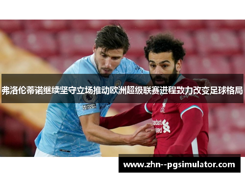 弗洛伦蒂诺继续坚守立场推动欧洲超级联赛进程致力改变足球格局